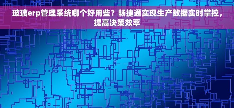 玻璃erp管理系统哪个好用些？畅捷通实现生产数据实时掌控，提高决策效率