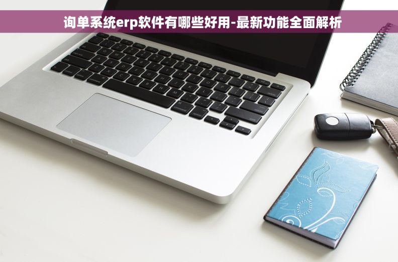   询单系统erp软件有哪些好用-最新功能全面解析