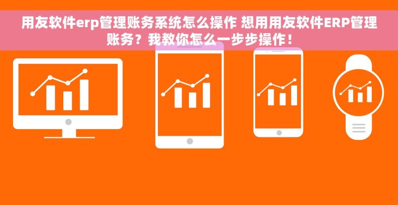 用友软件erp管理账务系统怎么操作 想用用友软件ERP管理账务？我教你怎么一步步操作！