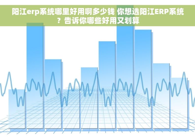阳江erp系统哪里好用啊多少钱 你想选阳江ERP系统？告诉你哪些好用又划算