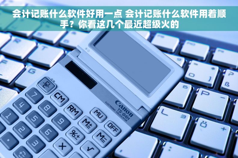 会计记账什么软件好用一点 会计记账什么软件用着顺手？你看这几个最近超级火的