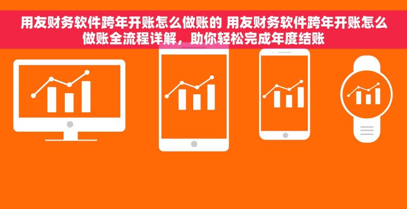 用友财务软件跨年开账怎么做账的 用友财务软件跨年开账怎么做账全流程详解，助你轻松完成年度结账