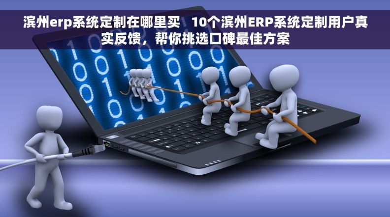 滨州erp系统定制在哪里买   10个滨州ERP系统定制用户真实反馈，帮你挑选口碑最佳方案