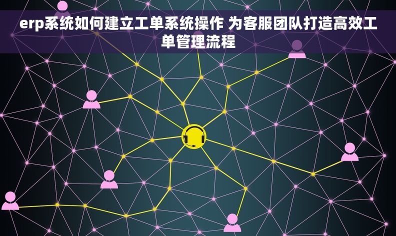 erp系统如何建立工单系统操作 为客服团队打造高效工单管理流程