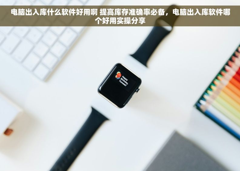 电脑出入库什么软件好用啊 提高库存准确率必备，电脑出入库软件哪个好用实操分享