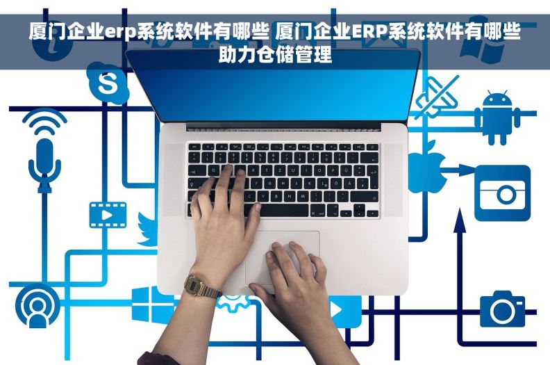 厦门企业erp系统软件有哪些 厦门企业ERP系统软件有哪些助力仓储管理