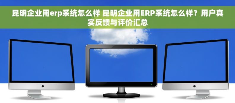 昆明企业用erp系统怎么样 昆明企业用ERP系统怎么样？用户真实反馈与评价汇总