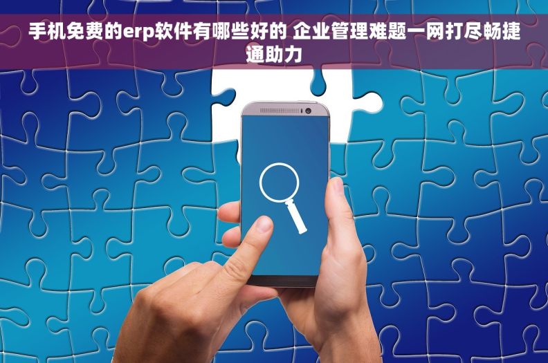 手机免费的erp软件有哪些好的 企业管理难题一网打尽畅捷通助力