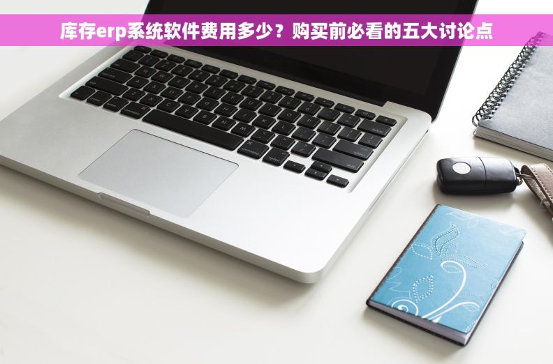 库存erp系统软件费用多少？购买前必看的五大讨论点