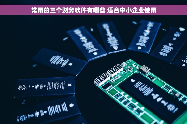 常用的三个财务软件有哪些 适合中小企业使用 常用的三个财务软件有哪些 适合中小企业使用
