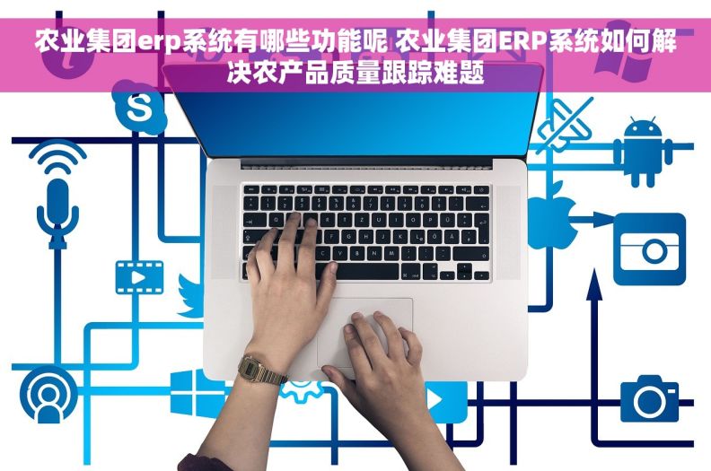 农业集团erp系统有哪些功能呢 农业集团ERP系统如何解决农产品质量跟踪难题