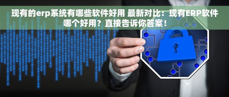 现有的erp系统有哪些软件好用 最新对比：现有ERP软件哪个好用？直接告诉你答案！