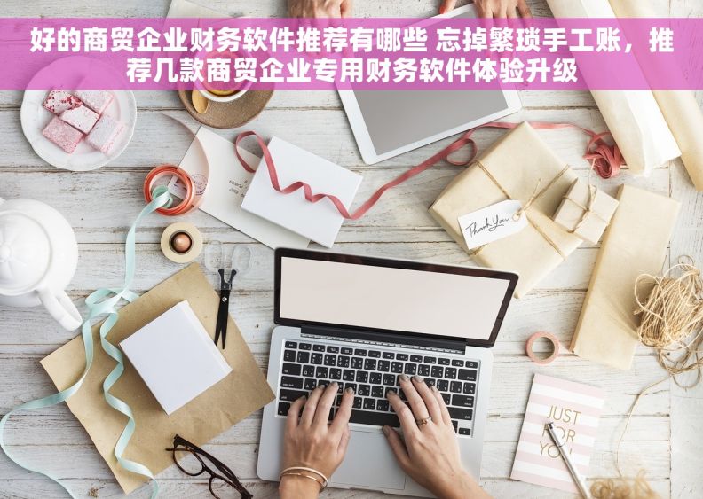 好的商贸企业财务软件推荐有哪些 忘掉繁琐手工账，推荐几款商贸企业专用财务软件体验升级