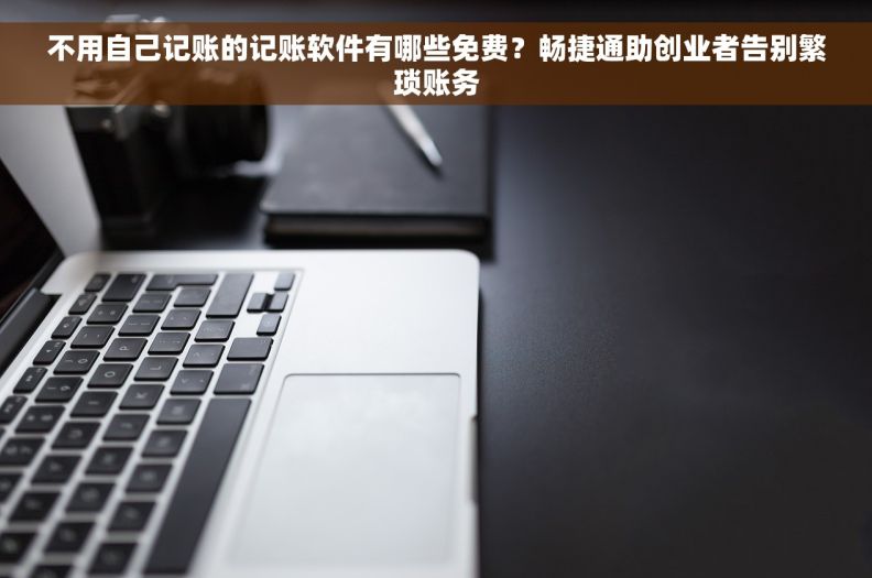 不用自己记账的记账软件有哪些免费？畅捷通助创业者告别繁琐账务