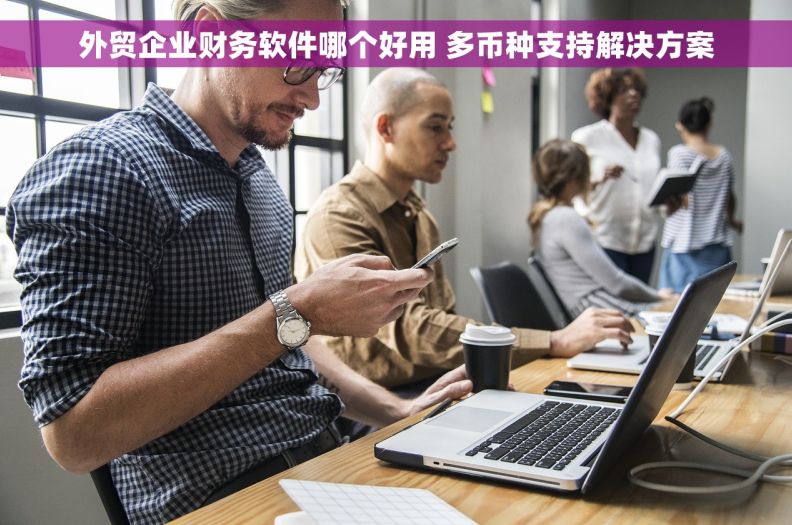 外贸企业财务软件哪个好用 多币种支持解决方案 外贸企业财务软件哪个好用 多币种支持解决方案