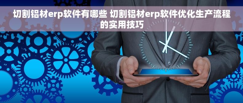 切割铝材erp软件有哪些 切割铝材erp软件优化生产流程的实用技巧