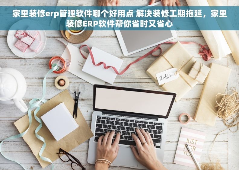家里装修erp管理软件哪个好用点 解决装修工期拖延，家里装修ERP软件帮你省时又省心