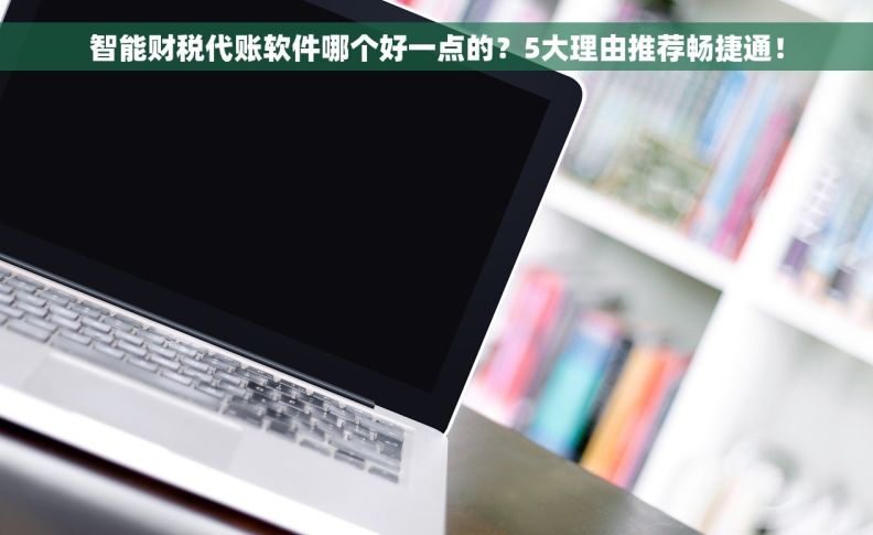 智能财税代账软件哪个好一点的？5大理由推荐畅捷通！