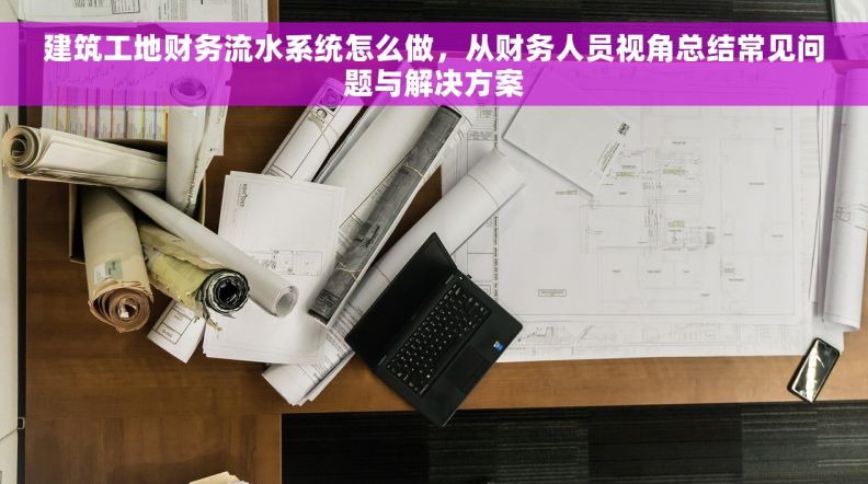 建筑工地财务流水系统怎么做，从财务人员视角总结常见问题与解决方案