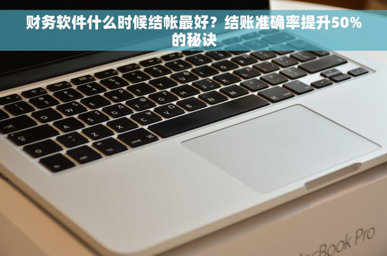 财务软件什么时候结帐最好？结账准确率提升50%的秘诀