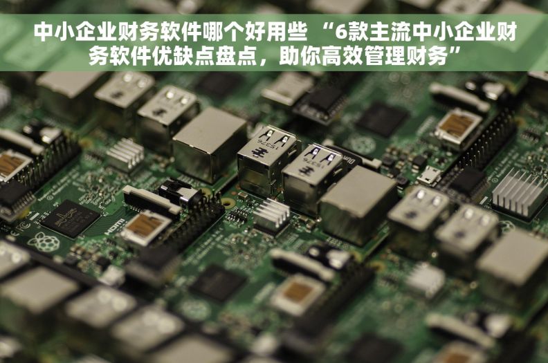 中小企业财务软件哪个好用些 “6款主流中小企业财务软件优缺点盘点，助你高效管理财务”