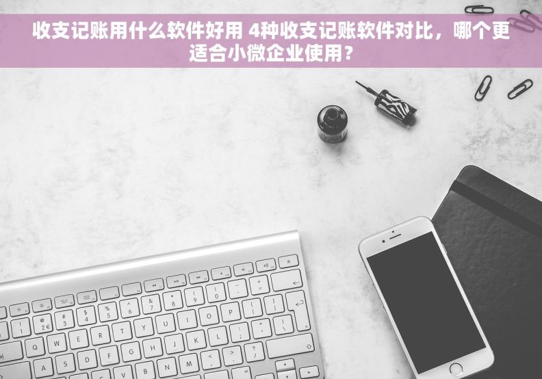 收支记账用什么软件好用 4种收支记账软件对比，哪个更适合小微企业使用？