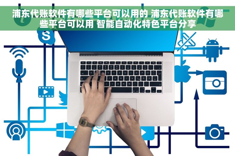 浦东代账软件有哪些平台可以用的 浦东代账软件有哪些平台可以用 智能自动化特色平台分享