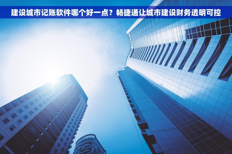 建设城市记账软件哪个好一点？畅捷通让城市建设财务透明可控