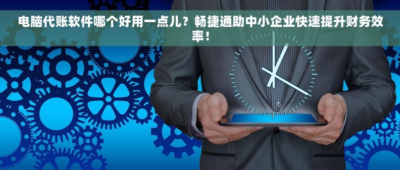 电脑代账软件哪个好用一点儿？畅捷通助中小企业快速提升财务效率！