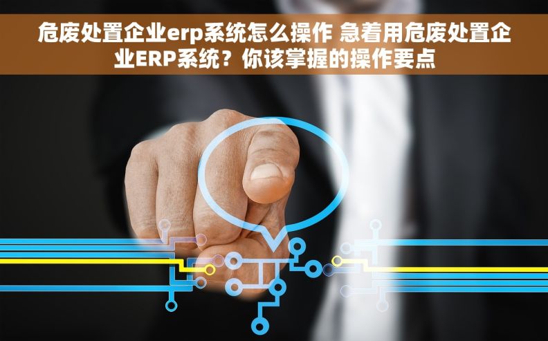 危废处置企业erp系统怎么操作 急着用危废处置企业ERP系统？你该掌握的操作要点