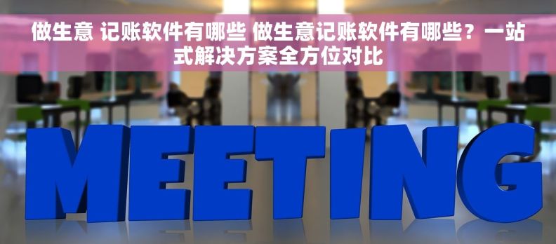 做生意 记账软件有哪些 做生意记账软件有哪些？一站式解决方案全方位对比