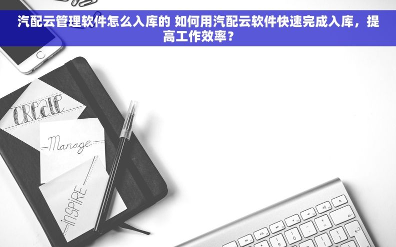汽配云管理软件怎么入库的 如何用汽配云软件快速完成入库，提高工作效率？