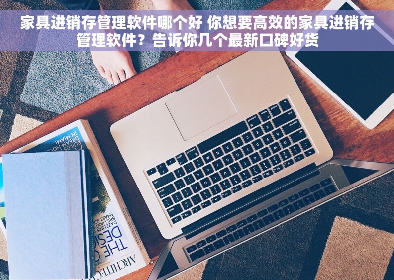 家具进销存管理软件哪个好 你想要高效的家具进销存管理软件？告诉你几个最新口碑好货